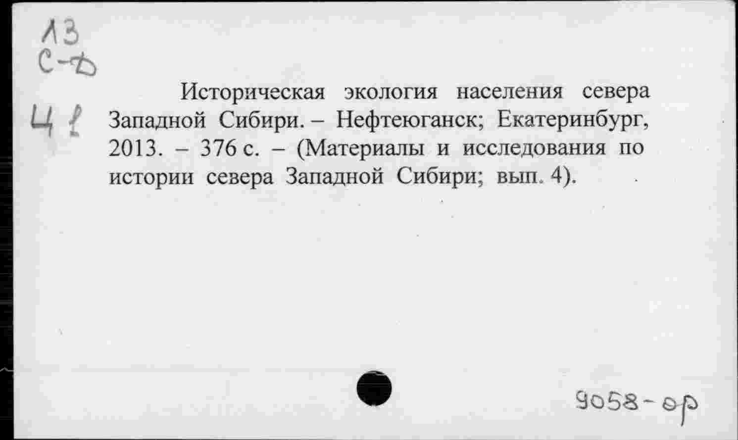 ﻿лз
c-t>
Историческая экология населения севера Ц Западной Сибири. - Нефтеюганск; Екатеринбург, 2013. - 376 с. - (Материалы и исследования по истории севера Западной Сибири; вып. 4).
о